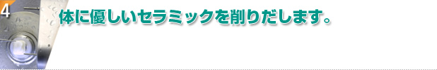 体に優しいセラミックを削りだします。