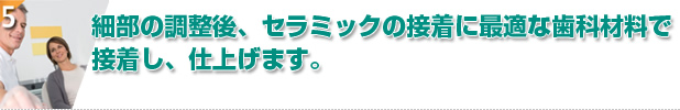 細部の調整後、セラミックの接着に最適な歯科材料で接着し、仕上げます。