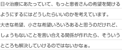 日々治療にあたっていて、もっと患者さんの希望を聞けるようにするにはどうしたらいいのかを考えています。大きな希望、小さな希望いろいろあると思うのだけれど、しょうもないことを言い合える関係が作れたら、そういうところも解決していけるのではないかなぁ。